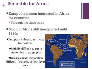 + Scramble for Africa

  Europe  had been interested in Africa
   for centuries
    Through    the slave trade

  Much     of Africa still unexplored until
   1880s
   European influence restricted
          to coastline
     Initially difficult to get to
    interior due to geography
     Diseases made exploration
 difficult. (malaria, yellow fever
               etc)
 