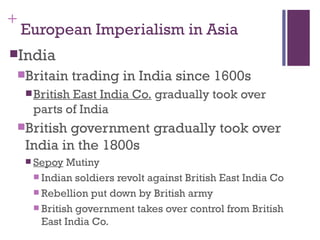 +
    European Imperialism in Asia
India
    Britain     trading in India since 1600s
      British
             East India Co. gradually took over
      parts of India
    British government gradually took over
     India in the 1800s
      Sepoy  Mutiny
       Indian soldiers revolt against British East India Co
       Rebellion put down by British army
       British government takes over control from British
        East India Co.
 