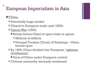 +
    European Imperialism in Asia
     China
      Potentially huge market
      Closed to European trade until 1800s
      Opium War (1840)
        Britain forces China to open trade to opium
          Millions of addicts
          Unequal Treaties (Treaty of Nanking) – China
           forced open
      By 1900, China divided into European “spheres
       of influence”
        Parts of China under European control
      Chinese monarchy seriously weakened
 
