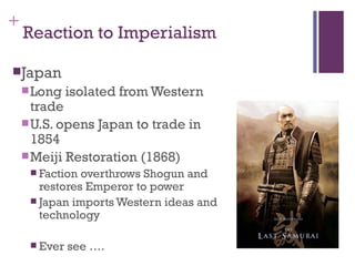 +
    Reaction to Imperialism

Japan
     Long    isolated from Western
      trade
     U.S. opens Japan to trade in
      1854
     Meiji Restoration (1868)
      Faction overthrows Shogun and
       restores Emperor to power
      Japan imports Western ideas and
       technology

      Ever   see ….
 