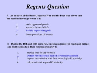 Regents Question
8. During the 18th and 19th centuries, Europeans improved roads and bridges
and built railroads in their colonies primarily to
1. provide jobs for the colonists
2. obtain raw materials needed for industrialization
3. impress the colonists with their technological knowledge
4. help missionaries spread Christianity
7. An analysis of the Russo-Japanese War and the Boer War shows that
one reason nations go to war is to
1. assist oppressed people
2. spread religious beliefs
3. satisfy imperialist goals
4. honor provisions of a treaty
3. Satisfy imperialist goals
2. Obtain raw materials needed for industrialization
 
