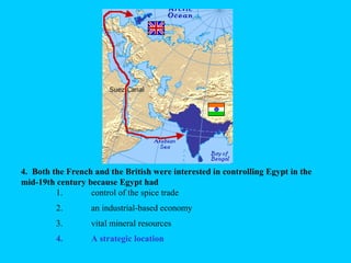 4. Both the French and the British were interested in controlling Egypt in the
mid-19th century because Egypt had
1. control of the spice trade
2. an industrial-based economy
3. vital mineral resources
4. a strategic location4. A strategic location
 