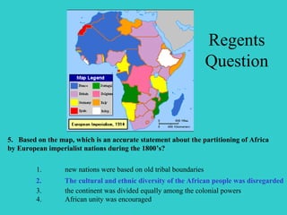 5. Based on the map, which is an accurate statement about the partitioning of Africa
by European imperialist nations during the 1800’s?
1. new nations were based on old tribal boundaries
2. the cultural and ethnic diversity of the African people was disregarded
3. the continent was divided equally among the colonial powers
4. African unity was encouraged
2. The cultural and ethnic diversity of the African people was disregarded
Regents
Question
 