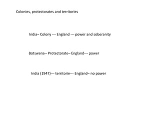 Colonies, protectorates and territories
India– Colony --- England --- power and soberanity
Botswana-- Protectorate– England--- power
India (1947)--- territorie--- England– no power
 