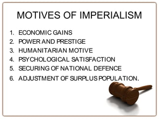 MOTIVES OF IMPERIALISM
1. ECONOMIC GAINS
2. POWER AND PRESTIGE
3. HUMANITARIAN MOTIVE
4. PSYCHOLOGICAL SATISFACTION
5. SECURING OF NATIONAL DEFENCE
6. ADJUSTMENT OF SURPLUSPOPULATION.
 