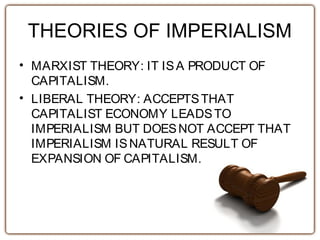 THEORIES OF IMPERIALISM
• MARXIST THEORY: IT ISA PRODUCT OF
CAPITALISM.
• LIBERAL THEORY: ACCEPTSTHAT
CAPITALIST ECONOMY LEADSTO
IMPERIALISM BUT DOESNOT ACCEPT THAT
IMPERIALISM ISNATURAL RESULT OF
EXPANSION OF CAPITALISM.
 