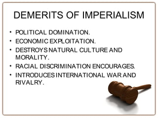DEMERITS OF IMPERIALISM
• POLITICAL DOMINATION.
• ECONOMIC EXPLOITATION.
• DESTROYSNATURAL CULTURE AND
MORALITY.
• RACIAL DISCRIMINATION ENCOURAGES.
• INTRODUCESINTERNATIONAL WAR AND
RIVALRY.
 