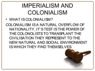 IMPERIALISM AND
COLONIALISM
• WHAT ISCOLONIALISM?
COLONIALISM ISA NATURAL OVERFLOW OF
NATIONALITY, IT’STEST ISTHE POWER OF
THE COLONOLISTSTO TRANSPLANT THE
CIVILISATION THEY REPRESENT TO THE
NEW NATURAL AND SOCIAL ENVIRONMENT
ISWHICH THEY FIND THEMSELVES.
 