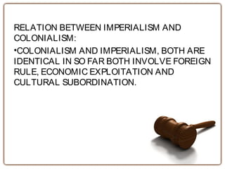 RELATION BETWEEN IMPERIALISM AND
COLONIALISM:
•COLONIALISM AND IMPERIALISM, BOTH ARE
IDENTICAL IN SO FAR BOTH INVOLVE FOREIGN
RULE, ECONOMIC EXPLOITATION AND
CULTURAL SUBORDINATION.
 