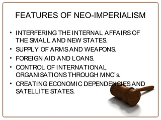 FEATURES OF NEO-IMPERIALISM
• INTERFERING THE INTERNAL AFFAIRSOF
THE SMALL AND NEW STATES.
• SUPPLY OF ARMSAND WEAPONS.
• FOREIGN AID AND LOANS.
• CONTROL OF INTERNATIONAL
ORGANISATIONSTHROUGH MNC’s.
• CREATING ECONOMIC DEPENDENCIESAND
SATELLITE STATES.
 