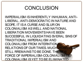 CONCLUSION
IMPERIALISM ISINHERENTLY INHUMAN, ANTI-
LIBERAL, ANTI-DEMOCRATIC IN NATURE AND
SCOPE. IT ISA CURSE AND SLUR ON
COLONIALISM ASWELL AND NATIONAL
LIBERATION MOVEMENTSHAVE BEEN
SUCCESSFUL IN LIQUIDATING SVERAL SINSOF
TRADITIONAL IMPERIALISM AND
COLONIALISM FROM INTERNTIONAL
RELATIONSOF OUR TIMES. MUCH, HOWEVER,
STILL RREMAINSTO BE DONE. THE NEW
FORCE OF IMPERIALISM-COLONIALISM i.e.,
COLONIALISM ISYET TO BE ELIMINATED
 