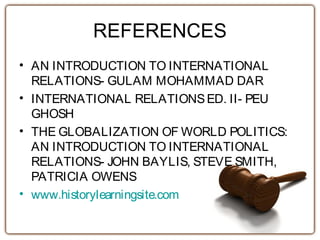 REFERENCES
• AN INTRODUCTION TO INTERNATIONAL
RELATIONS- GULAM MOHAMMAD DAR
• INTERNATIONAL RELATIONSED. II- PEU
GHOSH
• THE GLOBALIZATION OF WORLD POLITICS:
AN INTRODUCTION TO INTERNATIONAL
RELATIONS- JOHN BAYLIS, STEVE SMITH,
PATRICIA OWENS
• www.historylearningsite.com
 