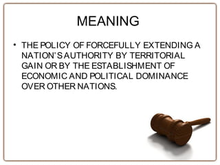 MEANING
• THE POLICY OF FORCEFULLY EXTENDING A
NATION’SAUTHORITY BY TERRITORIAL
GAIN OR BY THE ESTABLISHMENT OF
ECONOMIC AND POLITICAL DOMINANCE
OVER OTHER NATIONS.
 