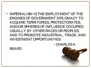 • IMPERIALISM ISTHE EMPLOYMENT OF THE
ENGINESOF GOVERNMENT DIPLOMACY TO
ACQUIRE TERRITORIES, PROTECTORATES,
AND/OR SPHERESOF INFLUENCE OCCUPIED
USUALLY BY OTHER RACESOR PEOPLES,
AND TO PROMOTE INDUSTRIAL, TRADE, AND
INVESTMENT OPPORTUNITIES.
- CHARLESA.
BEARD
 