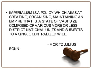 • IMPERIALISM ISA POLICY WHICH AIMSAT
CREATING, ORGANISING, MAINTAINING AN
EMPIRE THAT IS, A STATE OF VAST SIZE
COMPOSED OF VARIOUSMORE OR LESS
DISTRICT NATIONAL UNITSAND SUBJECTS
TO A SINGLE CENTRALIZED WILL.
- MORITZ JULIUS
BONN
 