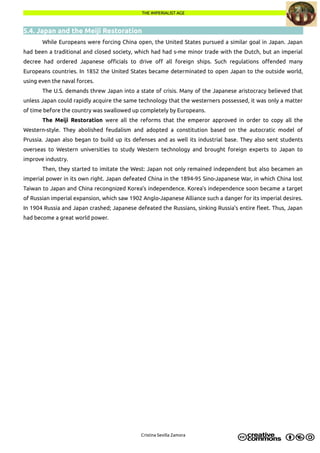 THE IMPERIALIST AGETHE IMPERIALIST AGE
5.4. Japan and the Meiji Restoration
While Europeans were forcing China open, the United States pursued a similar goal in Japan. Japan
had been a traditional and closed society, which had had s-me minor trade with the Dutch, but an imperial
decree had ordered Japanese officials to drive off all foreign ships. Such regulations offended many
Europeans countries. In 1852 the United States became determinated to open Japan to the outside world,
using even the naval forces.
The U.S. demands threw Japan into a state of crisis. Many of the Japanese aristocracy believed that
unless Japan could rapidly acquire the same technology that the westerners possessed, it was only a matter
of time before the country was swallowed up completely by Europeans.
The Meiji Restoration were all the reforms that the emperor approved in order to copy all the
Western-style. They abolished feudalism and adopted a constitution based on the autocratic model of
Prussia. Japan also began to build up its defenses and as well its industrial base. They also sent students
overseas to Western universities to study Western technology and brought foreign experts to Japan to
improve industry.
Then, they started to imitate the West: Japan not only remained independent but also becamen an
imperial power in its own right. Japan defeated China in the 1894-95 Sino-Japanese War, in which China lost
Taiwan to Japan and China recongnized Korea's independence. Korea's independence soon became a target
of Russian imperial expansion, which saw 1902 Anglo-Japanese Alliance such a danger for its imperial desires.
In 1904 Russia and Japan crashed; Japanese defeated the Russians, sinking Russia's entire fleet. Thus, Japan
had become a great world power.
Cristina Sevilla Zamora
 
