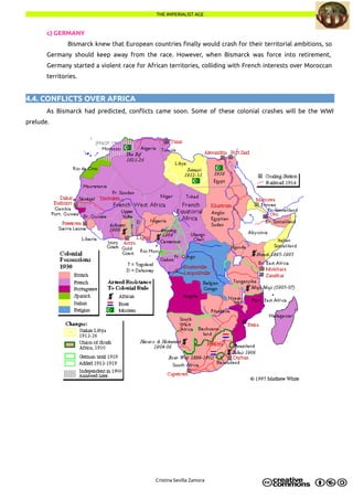THE IMPERIALIST AGETHE IMPERIALIST AGE
c) GERMANY
Bismarck knew that European countries finally would crash for their territorial ambitions, so
Germany should keep away from the race. However, when Bismarck was force into retirement,
Germany started a violent race for African territories, colliding with French interests over Moroccan
territories.
4.4. CONFLICTS OVER AFRICA
As Bismarck had predicted, conflicts came soon. Some of these colonial crashes will be the WWI
prelude.
Cristina Sevilla Zamora
 