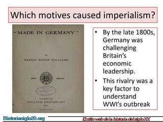 Which motives caused imperialism? 
• By the late 1800s, 
Germany was 
challenging 
Britain’s 
economic 
leadership. 
• This rivalry was a 
key factor to 
understand 
WWI’s outbreak 
 