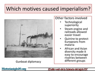 Which motives caused imperialism? 
Other factors involved 
• Technological 
superiority 
• Steam engine and 
railroads allowed 
easier travel 
• Quinine to protect 
Europeans from 
malaria 
• African and Asian 
diversity made it 
easy to encourage 
rivalries between 
different groups 
Gunboat diplomacy 
 
