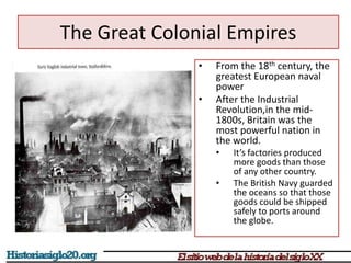 The Great Colonial Empires 
• From the 18th century, the 
greatest European naval 
power 
• After the Industrial 
Revolution,in the mid- 
1800s, Britain was the 
most powerful nation in 
the world. 
• It’s factories produced 
more goods than those 
of any other country. 
• The British Navy guarded 
the oceans so that those 
goods could be shipped 
safely to ports around 
the globe. 
 