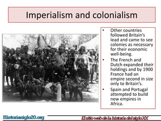 Imperialism and colonialism 
• Other countries 
followed Britain’s 
lead and came to see 
colonies as necessary 
for their economic 
well-being. 
• The French and 
Dutch expanded their 
holdings and by 1900 
France had an 
empire second in size 
only to Britain’s. 
• Spain and Portugal 
attempted to build 
new empires in 
Africa. 
 