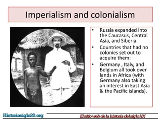 Imperialism and colonialism 
• Russia expanded into 
the Caucasus, Central 
Asia, and Siberia. 
• Countries that had no 
colonies set out to 
acquire them: 
• Germany , Italy, and 
Belgium all took over 
lands in Africa (with 
Germany also taking 
an interest in East Asia 
& the Pacific islands). 
 