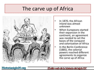 The carve up of Africa 
• In 1870, the African 
inland was almost 
unknown 
• When Europeans started 
their expansion in the 
continent, an agreement 
was needed to set the 
bases of the conquest 
and colonization of Africa 
• In the Berlin Conference 
(1885), the colonial 
powers reached different 
agreements to organize 
the carve up of Africa 
 