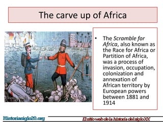 The carve up of Africa 
• The Scramble for 
Africa, also known as 
the Race for Africa or 
Partition of Africa, 
was a process of 
invasion, occupation, 
colonization and 
annexation of 
African territory by 
European powers 
between 1881 and 
1914 
 