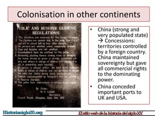 Colonisation in other continents 
• China (strong and 
very populated state) 
 Concessions: 
territories controlled 
by a foreign country. 
China maintained 
sovereignty but gave 
all commercial rights 
to the dominating 
power. 
• China conceded 
important ports to 
UK and USA. 
 