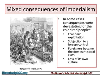 Mixed consequences of imperialism 
• In some cases 
consequences were 
devastating for the 
colonized peoples: 
• Economic 
exploitation 
• Subjection to a 
foreign control 
• Foreigners became 
the dominant social 
class 
• Loss of its own 
culture 
Bangalore, India, 1877 
 