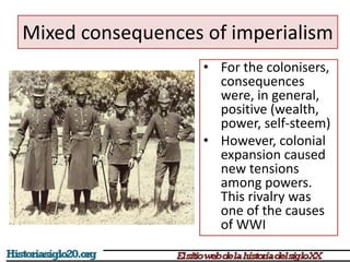 Mixed consequences of imperialism 
• For the colonisers, 
consequences 
were, in general, 
positive (wealth, 
power, self-steem) 
• However, colonial 
expansion caused 
new tensions 
among powers. 
This rivalry was 
one of the causes 
of WWI 
