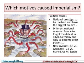 Which motives caused imperialism? 
Political causes: 
• National prestige: to 
be the best and have 
the biggest empire - 
• Different national 
reasons: France to 
forget the defeat in 
1870, Germany and 
Italy to become great 
powers… 
• New rivalries: GB vs. 
Germany, GB vs. 
France, US vs. Japan 
 