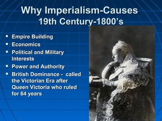 WWhhyy IImmppeerriiaalliissmm--CCaauusseess 
1199tthh CCeennttuurryy--11880000’’ss 
 EEmmppiirree BBuuiillddiinngg 
 EEccoonnoommiiccss 
 PPoolliittiiccaall aanndd MMiilliittaarryy 
IInntteerreessttss 
 PPoowweerr aanndd AAuutthhoorriittyy 
 BBrriittiisshh DDoommiinnaannccee -- ccaalllleedd 
tthhee VViiccttoorriiaann EErraa aafftteerr 
QQuueeeenn VViiccttoorriiaa wwhhoo rruulleedd 
ffoorr 6644 yyeeaarrss 
 