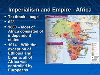 IImmppeerriiaalliissmm aanndd EEmmppiirree -- AAffrriiccaa 
 TTeexxttbbooookk –– ppaaggee 
 662233 
 11888800 –– MMoosstt ooff 
AAffrriiccaa ccoonnssiisstteedd ooff 
iinnddeeppeennddeenntt 
ssttaatteess 
 11991144 –– WWiitthh tthhee 
eexxcceeppttiioonn ooff 
EEtthhiiooppiiaa aanndd 
LLiibbeerriiaa,, aallll ooff 
AAffrriiccaa wwaass 
ccoonnttrroolllleedd bbyy 
EEuurrooppeeaannss 
 