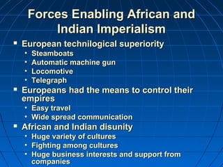 Forces EEnnaabblliinngg AAffrriiccaann aanndd 
IInnddiiaann IImmppeerriiaalliissmm 
 EEuurrooppeeaann tteecchhnniillooggiiccaall ssuuppeerriioorriittyy 
• SStteeaammbbooaattss 
• AAuuttoommaattiicc mmaacchhiinnee gguunn 
• LLooccoommoottiivvee 
• TTeelleeggrraapphh 
 EEuurrooppeeaannss hhaadd tthhee mmeeaannss ttoo ccoonnttrrooll tthheeiirr 
eemmppiirreess 
• EEaassyy ttrraavveell 
• WWiiddee sspprreeaadd ccoommmmuunniiccaattiioonn 
 AAffrriiccaann aanndd IInnddiiaann ddiissuunniittyy 
• HHuuggee vvaarriieettyy ooff ccuullttuurreess 
• FFiigghhttiinngg aammoonngg ccuullttuurreess 
• HHuuggee bbuussiinneessss iinntteerreessttss aanndd ssuuppppoorrtt ffrroomm 
ccoommppaanniieess 
 