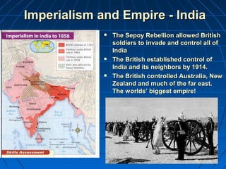 IImmppeerriiaalliissmm aanndd EEmmppiirree -- IInnddiiaa 
 TThhee SSeeppooyy RReebbeelllliioonn aalllloowweedd BBrriittiisshh 
ssoollddiieerrss ttoo iinnvvaaddee aanndd ccoonnttrrooll aallll ooff 
IInnddiiaa 
 TThhee BBrriittiisshh eessttaabblliisshheedd ccoonnttrrooll ooff 
IInnddiiaa aanndd iittss nneeiigghhbboorrss bbyy 11991144.. 
 TThhee BBrriittiisshh ccoonnttrroolllleedd AAuussttrraalliiaa,, NNeeww 
ZZeeaallaanndd aanndd mmuucchh ooff tthhee ffaarr eeaasstt.. 
TThhee wwoorrllddss’’ bbiiggggeesstt eemmppiirree!! 
 