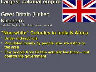 Largest colonial empireLargest colonial empire
Great Britain (UnitedGreat Britain (United
Kingdom)Kingdom)
Includes England, Scotland, Wales, IrelandIncludes England, Scotland, Wales, Ireland
““Non-white” Colonies in India & AfricaNon-white” Colonies in India & Africa
 Under indirect ruleUnder indirect rule
 Populated mainly by people who are native toPopulated mainly by people who are native to
the areathe area
 Few people from Britain actually live there – butFew people from Britain actually live there – but
control the governmentcontrol the government
 