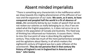 Absent minded imperialists
“There is something very characteristic in the indifference which
we show towards this mighty phenomenon of the diffusion of our
race and the expansion of our state. We seem, as it were, to have
conquered and peopled half the world in a fit of absence of
mind…We constantly betray by our modes of speech that we do
not reckon our colonies as really belonging to us; thus if we are
asked what the English population, is, it does not occur to us to
reckon-in the population of Canada and Australia. This fixed way
of thinking has influenced our historians. It causes them, I think,
to miss the true point of view in describing the eighteenth
century. They make too much of the mere parliamentary wrangle
and the agitations about liberty, in all which matters the
eighteenth century of England was but a pale reflexion of the
seventeenth. They do not perceive that in that century the
history of England is not in England but in America and
Asia.” John Seeley
 