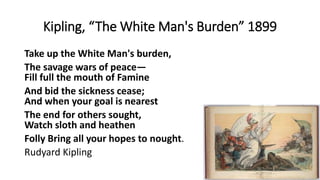 Kipling, “The White Man's Burden” 1899
Take up the White Man's burden,
The savage wars of peace—
Fill full the mouth of Famine
And bid the sickness cease;
And when your goal is nearest
The end for others sought,
Watch sloth and heathen
Folly Bring all your hopes to nought.
Rudyard Kipling
 