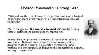 Hobson: Imperialism: A Study 1902
“Nationalism, the establishment of a political union on a basis of
nationality” means that “colonisation is a natural overflow of
nationality.”
“Earth hunger and the scramble for markets” are the driving
force of nationalism manifesting as imperialism.
Industrialisation produced an excess of capital that required
investment. National finance and industry was not able to
accommodate this capital. This created the thirst for new
markets and the competition between the industrialised nations,
leading to imperialism
 