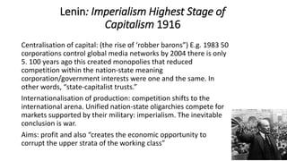 Lenin: Imperialism Highest Stage of
Capitalism 1916
Centralisation of capital: (the rise of ‘robber barons”) E.g. 1983 50
corporations control global media networks by 2004 there is only
5. 100 years ago this created monopolies that reduced
competition within the nation-state meaning
corporation/government interests were one and the same. In
other words, “state-capitalist trusts.”
Internationalisation of production: competition shifts to the
international arena. Unified nation-state oligarchies compete for
markets supported by their military: imperialism. The inevitable
conclusion is war.
Aims: profit and also “creates the economic opportunity to
corrupt the upper strata of the working class”
 
