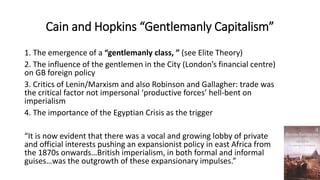 Cain and Hopkins “Gentlemanly Capitalism”
1. The emergence of a “gentlemanly class, ” (see Elite Theory)
2. The influence of the gentlemen in the City (London’s financial centre)
on GB foreign policy
3. Critics of Lenin/Marxism and also Robinson and Gallagher: trade was
the critical factor not impersonal ‘productive forces’ hell-bent on
imperialism
4. The importance of the Egyptian Crisis as the trigger
“It is now evident that there was a vocal and growing lobby of private
and official interests pushing an expansionist policy in east Africa from
the 1870s onwards…British imperialism, in both formal and informal
guises…was the outgrowth of these expansionary impulses.”
 