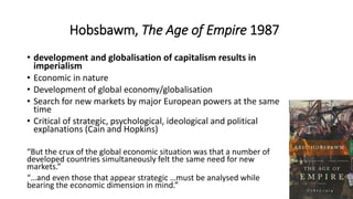 Hobsbawm, The Age of Empire 1987
• development and globalisation of capitalism results in
imperialism
• Economic in nature
• Development of global economy/globalisation
• Search for new markets by major European powers at the same
time
• Critical of strategic, psychological, ideological and political
explanations (Cain and Hopkins)
“But the crux of the global economic situation was that a number of
developed countries simultaneously felt the same need for new
markets.”
“…and even those that appear strategic …must be analysed while
bearing the economic dimension in mind.”
 