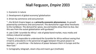 Niall Ferguson, Empire 2003
1. Economic in nature
2. Development of global economy/ globalisation
3. Driven by commerce and consumerism
“…the British Empire began as a primarily economic phenomenon, its growth
powered by commerce and consumerism. The demand for sugar drew merchants
to the Caribbean. The demand for spices, tea and textiles drew them to Asia. But
this was from the outset globalization with gunboats”
4. Late C19th ‘scramble for Africa’: role of global bond market, mass media and
military-industrial complex
“Indeed, it is impossible to understand the Scramble for Africa without seeing that
it had its antecedents in the perennial struggle between the great powers to
maintain – or overthrow – the balance of power between them in Europe and the
Near East.”
5. Cartography, telegraph, steam ship and maxim gun (methods)
 