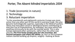 Porter, The Absent Minded Imperialists 2004
1. Trade (economic in nature)
2. Technology
3. Reluctant imperialism
“In the seventeenth and eighteenth centuries Europe was more
active than any other part of the world in overseas trade. She also
became technologically superior, especially in the Weld of warfare.
There may have been social or ideological factors contributing to
that (the rise of Protestantism, for example), but none which had
anything intrinsically to do with the outside world. This is why
Europe colonized other continents, rather than the other way
around. The First factor (trade) gave her the incentive, the
Second (weapons and ships) the ability. So, four or five European
nations started building up empires, roughly—looking at these
 