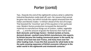 Porter (contd)
Two…Towards the end of the eighteenth century what is called the
Industrial Revolution really took off, and—for reasons that cannot
be gone into here, but which include the capital amassed from her
Indian and Atlantic trades—in Britain ahead of the rest of Europe.
That boosted the ‘incentive’ part of the equation in her particular
case. Modern factory production increased the demand for
materials to manufacture things out of (cotton, rubber, vegetable
oils . . . ), and the amount of goods the factories then had to sell.
Both domestic and foreign factors—limited markets at home,
demand abroad—pushed many British manufactures into exports.
So Britain became the leading commercial power in the world, by
a factor of at least two over France, and many more over her
other leading rivals. It was this that accounts for what looks to be
the quite amazing expansion of British economic influence in the
wider world in the eighteenth and nineteenth centuries.”
 