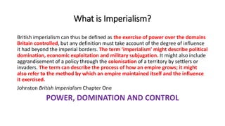 What is Imperialism?
British imperialism can thus be defined as the exercise of power over the domains
Britain controlled, but any definition must take account of the degree of influence
it had beyond the imperial borders. The term ‘imperialism’ might describe political
domination, economic exploitation and military subjugation. It might also include
aggrandisement of a policy through the colonisation of a territory by settlers or
invaders. The term can describe the process of how an empire grows; it might
also refer to the method by which an empire maintained itself and the influence
it exercised.
Johnston British Imperialism Chapter One
POWER, DOMINATION AND CONTROL
 