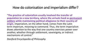 How do colonisation and imperialism differ?
“The practice of colonialism usually involved the transfer of
population to a new territory, where the arrivals lived as permanent
settlers while maintaining political allegiance to their country of
origin. Imperialism, on the other hand, comes from the Latin
term imperium, meaning to command. Thus, the term imperialism
draws attention to the way that one country exercises power over
another, whether through settlement, sovereignty, or indirect
mechanisms of control.”
Stanford Encyclopedia of Philosophy
 