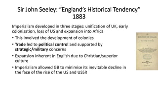 Sir John Seeley: “England’s Historical Tendency”
1883
Imperialism developed in three stages: unification of UK, early
colonisation, loss of US and expansion into Africa
• This involved the development of colonies
• Trade led to political control and supported by
strategic/military concerns
• Expansion inherent in English due to Christian/superior
culture
• Imperialism allowed GB to minimise its inevitable decline in
the face of the rise of the US and USSR
 
