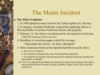 The Maine Incident A. The  Maine  Explosion   1. In 1898 Spanish troops rioted in the Cuban capital city, Havana.  2. In January, President McKinley ordered the battleship  Maine  to Havana Harbor to protect American citizens and property 3. February 15, the  Maine  was destroyed by an explosion in Havana  -killed 260 American officers and crew. 4. Headlines in American papers called for revenge:  -“Remember the  Maine !  To War with Spain!”  5. Most Americans believed the Spanish had blown up the  Main ,  a. there was no evidence  b. naval board concluded that a mine had caused the explosions.  c. investigation by Spanish officials reported the explosion had been internal and presumably, accidental.  (In 1976 U.S. admiral Hymn Rickover conducted a study of the sinking of the  Maine  and concluded that an internal accident, probably a faulty boiler, had caused the explosion.) 